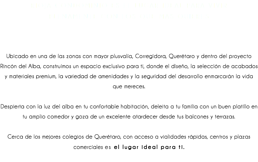 Rioja Condominio es el lugar ideal para vivir plenamente con los que más quieres Ubicado en una de las zonas con mayor plusvalía, Corregidora, Querétaro y dentro del proyecto Rincón del Alba, construimos un espacio exclusivo para ti, donde el diseño, la selección de acabados y materiales premium, la variedad de amenidades y la seguridad del desarrollo enmarcarán la vida que mereces. Despierta con la luz del alba en tu confortable habitación, deleita a tu familia con un buen platillo en tu amplio comedor y goza de un excelente atardecer desde tus balcones y terrazas. Cerca de los mejores colegios de Querétaro, con acceso a vialidades rápidas, centros y plazas comerciales es el lugar ideal para ti. 